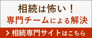 相続は怖い！専門チームによる解決 > 相続専門サイトはコチラ